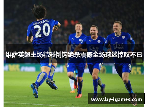 维萨英超主场精彩倒钩绝杀震撼全场球迷惊叹不已